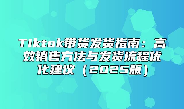 Tiktok带货发货指南：高效销售方法与发货流程优化建议2025版
