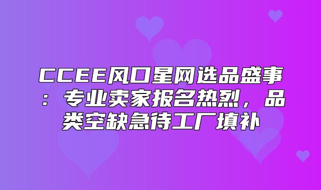 CCEE风口星网选品盛事：专业卖家报名热烈，品类空缺急待工厂填补