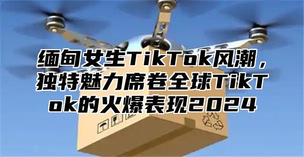 缅甸女生TikTok风潮，独特魅力席卷全球TikTok的火爆表现2025