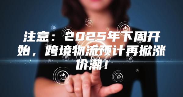 注意：2025年下周开始，跨境物流预计再掀涨价潮！