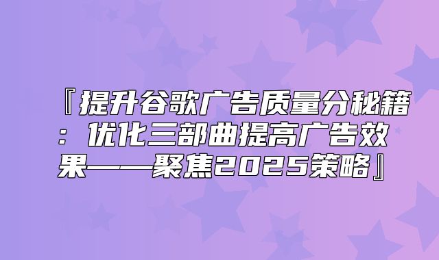 『提升谷歌广告质量分秘籍：优化三部曲提高广告效果——聚焦2025策略』