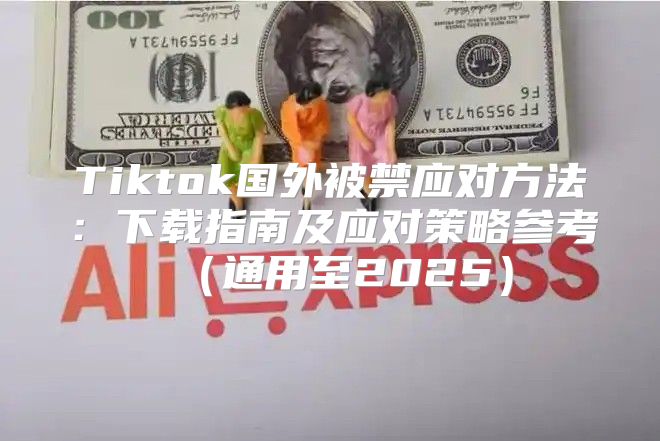 Tiktok国外被禁应对方法：下载指南及应对策略参考通用至2025