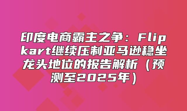 印度电商霸主之争：Flipkart继续压制亚马逊稳坐龙头地位的报告解析预测至2025年