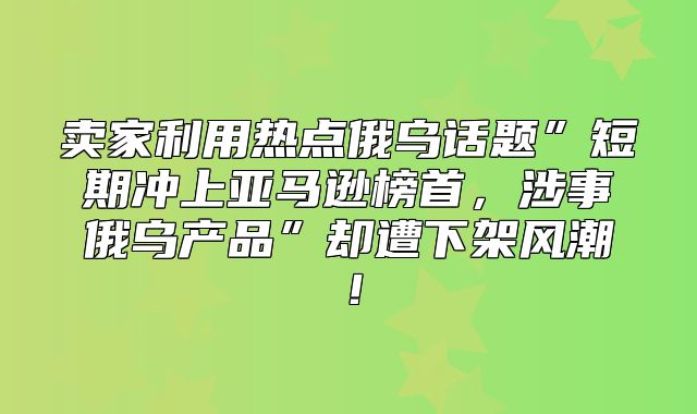 卖家利用热点俄乌话题”短期冲上亚马逊榜首，涉事俄乌产品”却遭下架风潮！