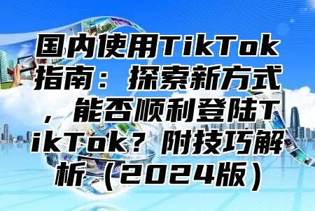 国内使用TikTok指南：探索新方式，能否顺利登陆TikTok？附技巧解析2025版