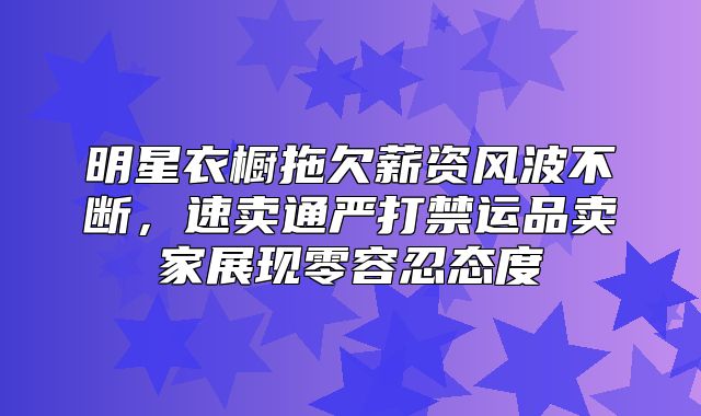 明星衣橱拖欠薪资风波不断，速卖通严打禁运品卖家展现零容忍态度