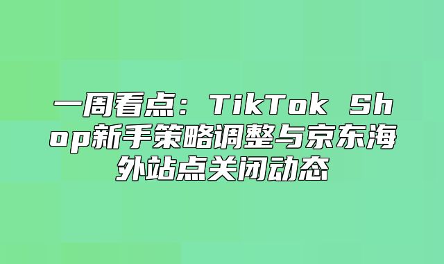 一周看点：TikTok Shop新手策略调整与京东海外站点关闭动态