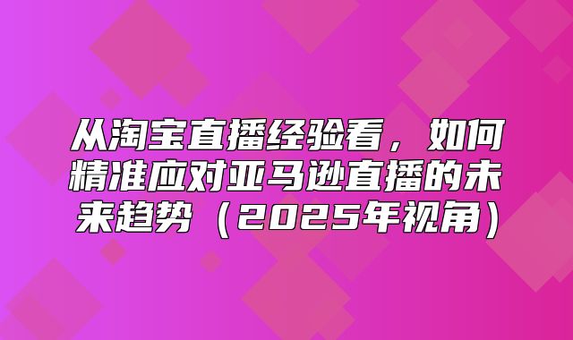从淘宝直播经验看，如何精准应对亚马逊直播的未来趋势2025年视角