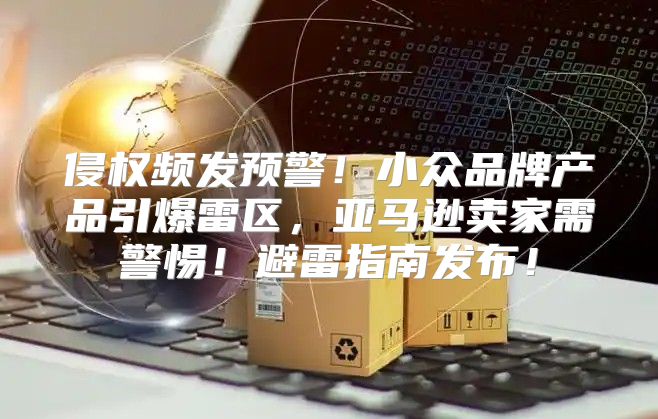 侵权频发预警！小众品牌产品引爆雷区，亚马逊卖家需警惕！避雷指南发布！