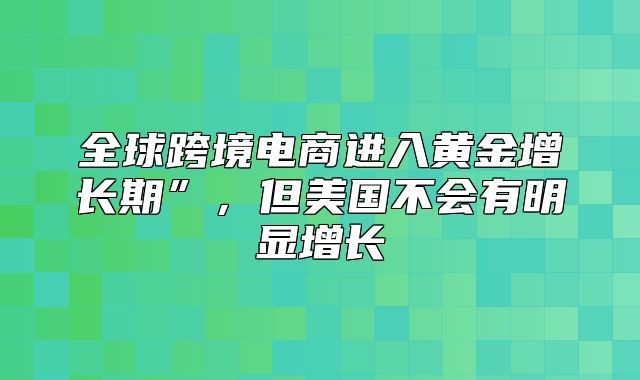 全球跨境电商进入黄金增长期”，但美国不会有明显增长