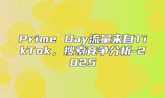Prime Day流量来自TikTok，搜索竞争分析-2025