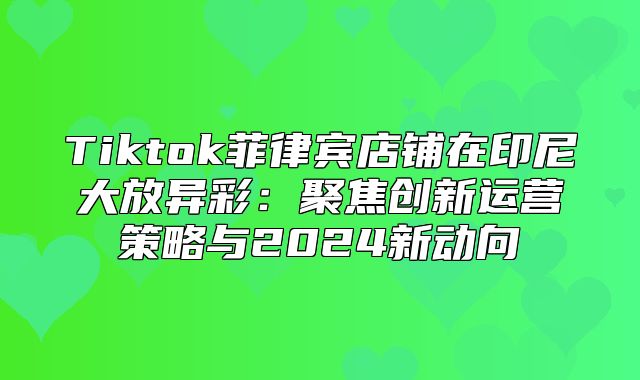Tiktok菲律宾店铺在印尼大放异彩：聚焦创新运营策略与2025新动向