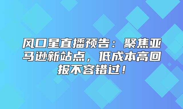风口星直播预告：聚焦亚马逊新站点，低成本高回报不容错过！