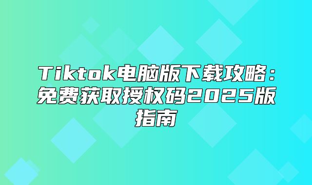 Tiktok电脑版下载攻略：免费获取授权码2025版指南