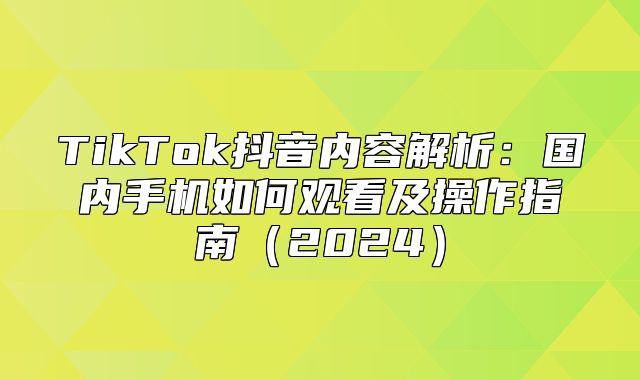TikTok抖音内容解析：国内手机如何观看及操作指南2025