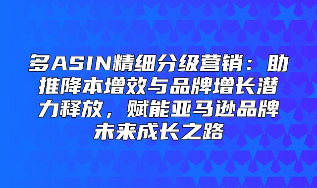 多ASIN精细分级营销：助推降本增效与品牌增长潜力释放，赋能亚马逊品牌未来成长之路