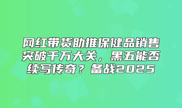 网红带货助推保健品销售突破千万大关，黑五能否续写传奇？备战2025
