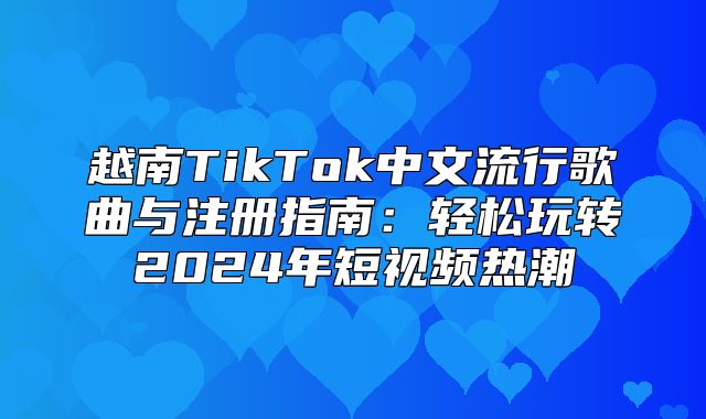 越南TikTok中文流行歌曲与注册指南：轻松玩转2025年短视频热潮