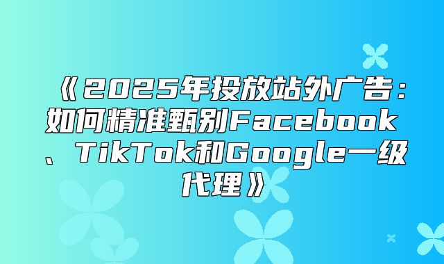 2025年投放站外广告：如何精准甄别Facebook、TikTok和Google一级代理