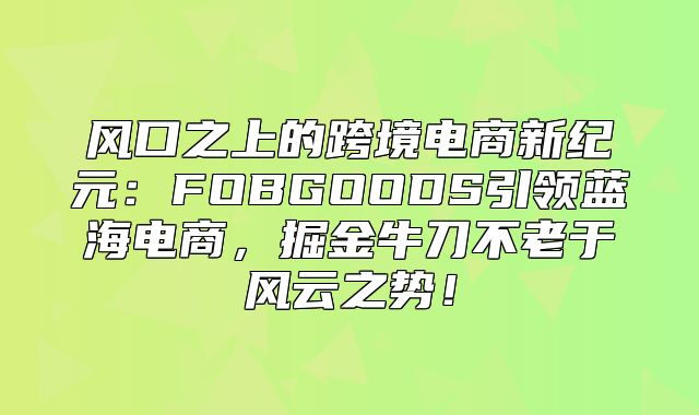 风口之上的跨境电商新纪元：FOBGOODS引领蓝海电商，掘金牛刀不老于风云之势！