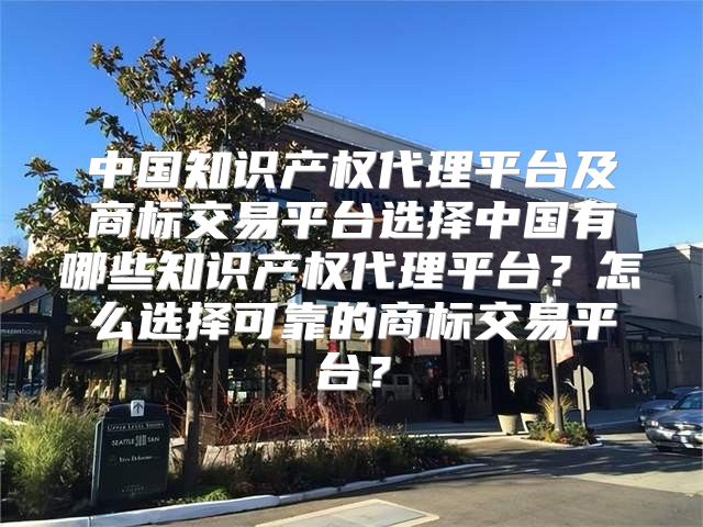 中国知识产权代理平台及商标交易平台选择中国有哪些知识产权代理平台？怎么选择可靠的商标交易平台？