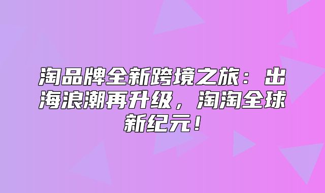 淘品牌全新跨境之旅：出海浪潮再升级，淘淘全球新纪元！