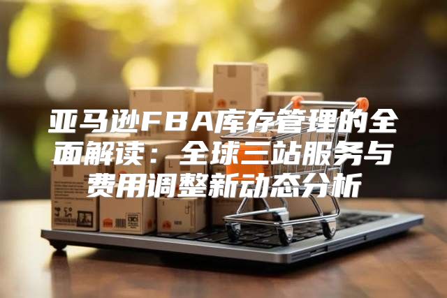 亚马逊FBA库存管理的全面解读：全球三站服务与费用调整新动态分析