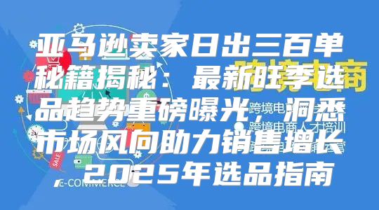 亚马逊卖家日出三百单秘籍揭秘：最新旺季选品趋势重磅曝光，洞悉市场风向助力销售增长，2025年选品指南