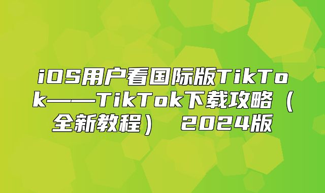 iOS用户看国际版TikTok——TikTok下载攻略全新教程 2025版