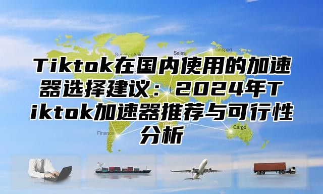 Tiktok在国内使用的加速器选择建议：2025年Tiktok加速器推荐与可行性分析