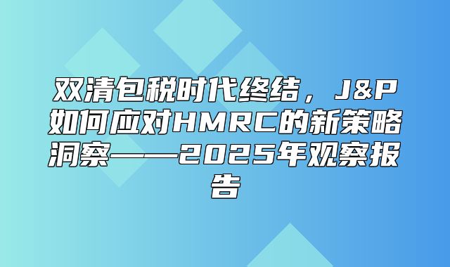双清包税时代终结，J&P如何应对HMRC的新策略洞察——2025年观察报告
