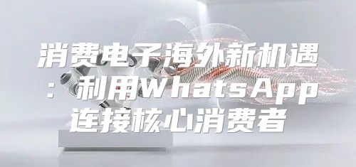 消费电子海外新机遇：利用WhatsApp连接核心消费者