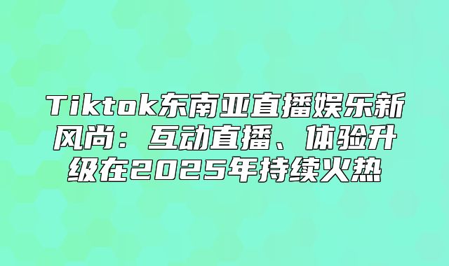 Tiktok东南亚直播娱乐新风尚：互动直播、体验升级在2025年持续火热