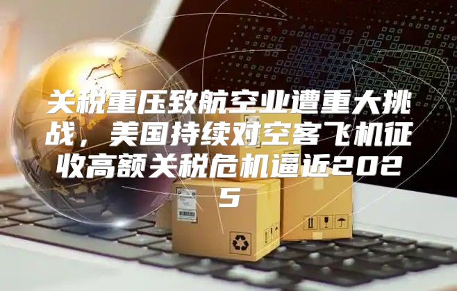 关税重压致航空业遭重大挑战，美国持续对空客飞机征收高额关税危机逼近2025