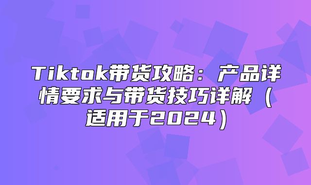 Tiktok带货攻略：产品详情要求与带货技巧详解适用于2025
