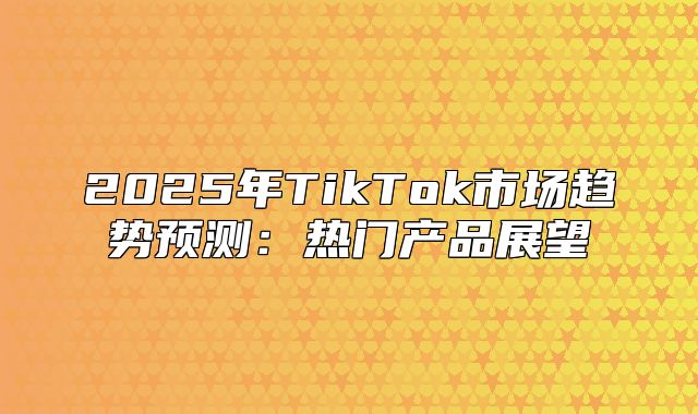2025年TikTok市场趋势预测：热门产品展望