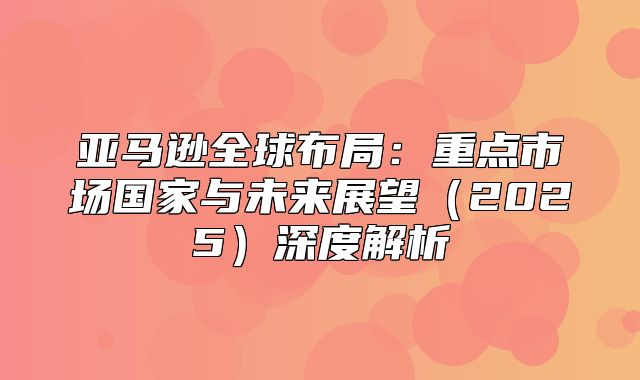 亚马逊全球布局：重点市场国家与未来展望2025深度解析