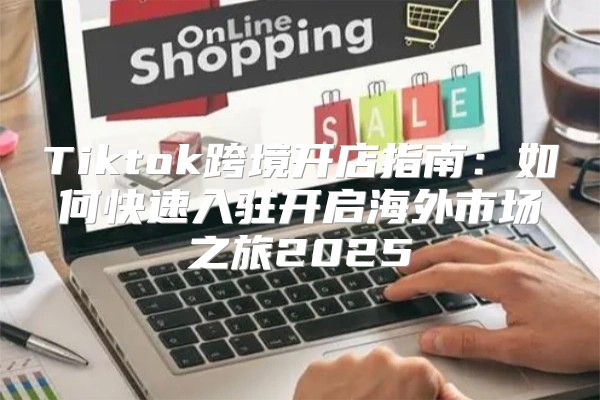 Tiktok跨境开店指南：如何快速入驻开启海外市场之旅2025