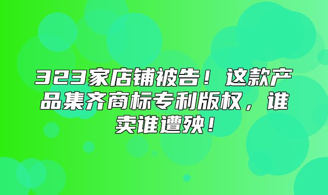 323家店铺被告！这款产品集齐商标专利版权，谁卖谁遭殃！