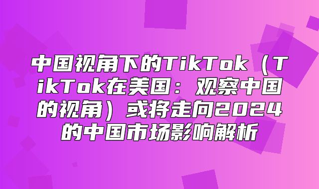 中国视角下的TikTokTikTok在美国：观察中国的视角或将走向2025的中国市场影响解析