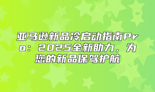 亚马逊新品冷启动指南Pro：2025全新助力，为您的新品保驾护航