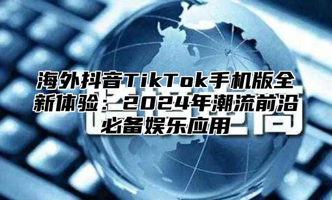 海外抖音TikTok手机版全新体验：2025年潮流前沿必备娱乐应用