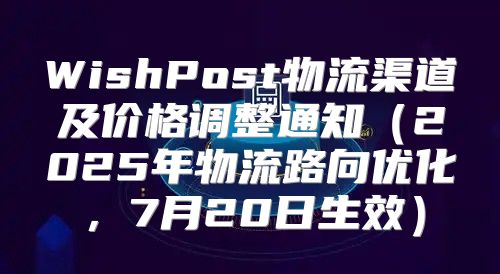 WishPost物流渠道及价格调整通知2025年物流路向优化，7月20日生效
