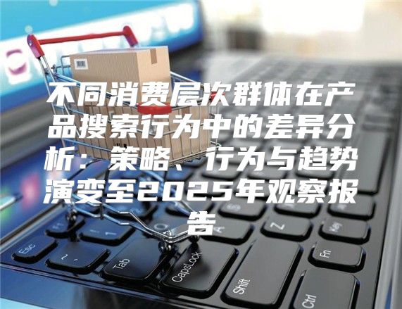 不同消费层次群体在产品搜索行为中的差异分析：策略、行为与趋势演变至2025年观察报告