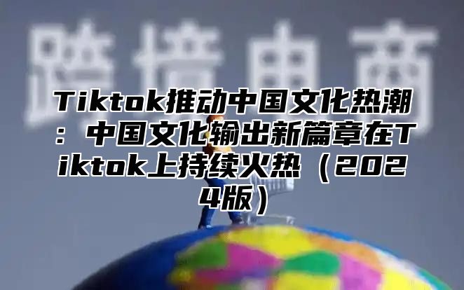 Tiktok推动中国文化热潮：中国文化输出新篇章在Tiktok上持续火热2025版