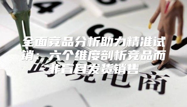 全面竞品分析助力精准试销：六个维度剖析竞品而非盲目发货销售