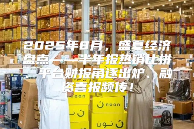 2025年8月，盛夏经济盘点——半年报热销比拼、平台财报角逐出炉、融资喜报频传！