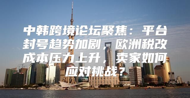中韩跨境论坛聚焦：平台封号趋势加剧，欧洲税改成本压力上升，卖家如何应对挑战？
