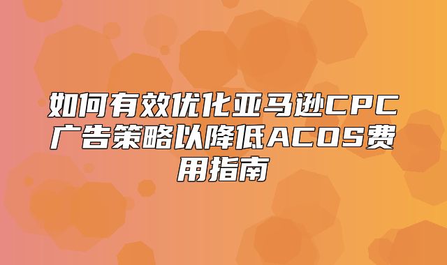 如何有效优化亚马逊CPC广告策略以降低ACOS费用指南