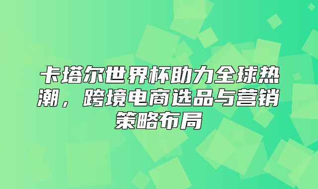 卡塔尔世界杯助力全球热潮，跨境电商选品与营销策略布局
